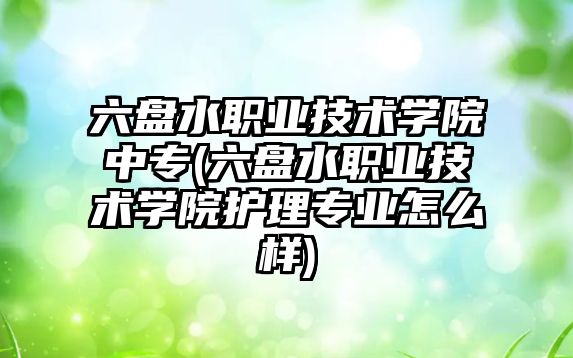 六盤水職業技術學院中專(六盤水職業技術學院護理專業怎么樣)