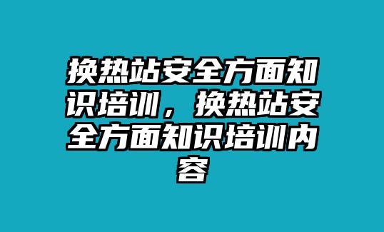 換熱站安全方面知識培訓，換熱站安全方面知識培訓內容