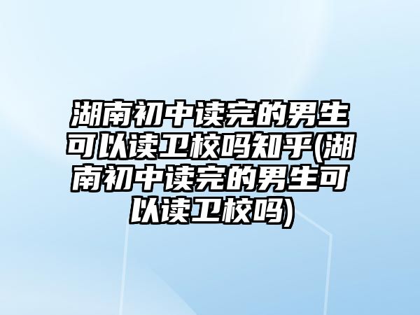 湖南初中讀完的男生可以讀衛(wèi)校嗎知乎(湖南初中讀完的男生可以讀衛(wèi)校嗎)