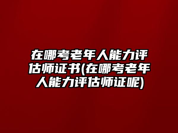 在哪考老年人能力評(píng)估師證書(在哪考老年人能力評(píng)估師證呢)