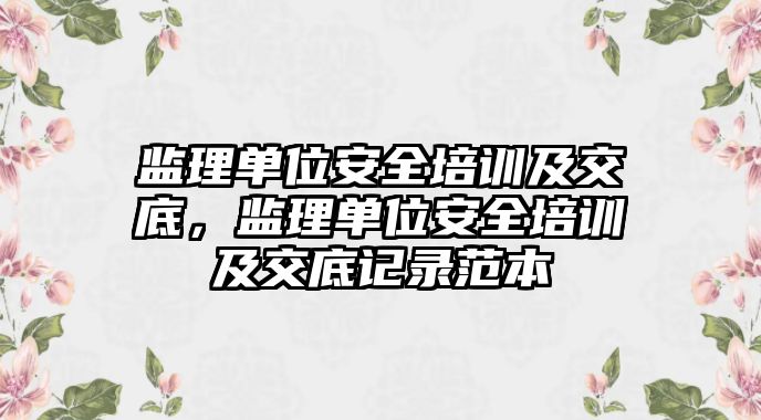 監理單位安全培訓及交底，監理單位安全培訓及交底記錄范本