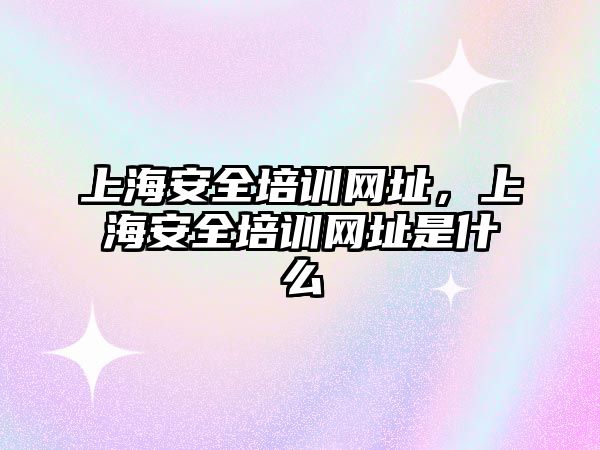 上海安全培訓網址，上海安全培訓網址是什么