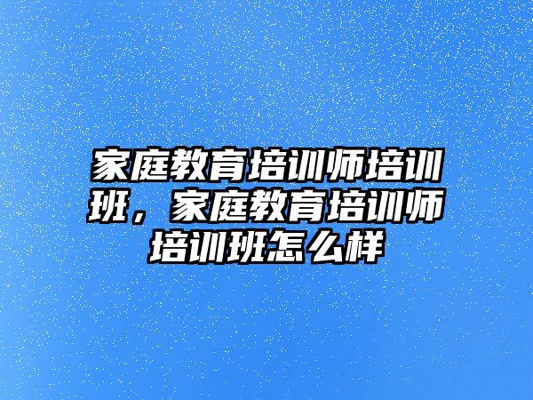 家庭教育培訓師培訓班，家庭教育培訓師培訓班怎么樣