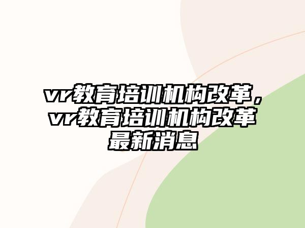 vr教育培訓(xùn)機(jī)構(gòu)改革，vr教育培訓(xùn)機(jī)構(gòu)改革最新消息