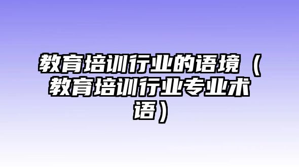 教育培訓(xùn)行業(yè)的語境（教育培訓(xùn)行業(yè)專業(yè)術(shù)語）