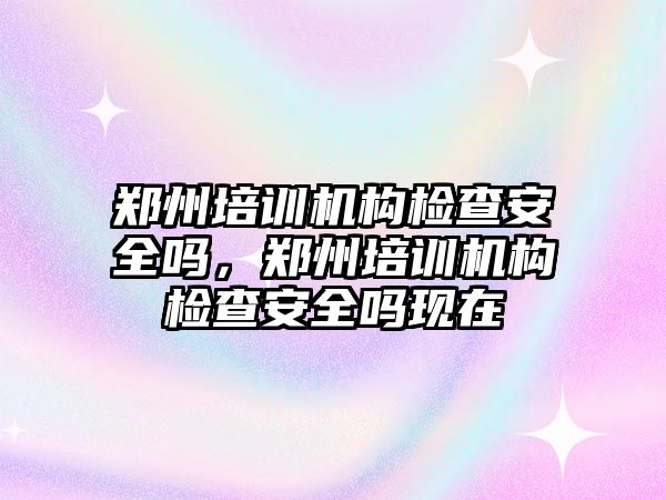 鄭州培訓機構檢查安全嗎，鄭州培訓機構檢查安全嗎現在