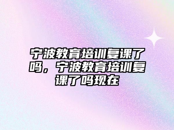 寧波教育培訓復課了嗎，寧波教育培訓復課了嗎現在