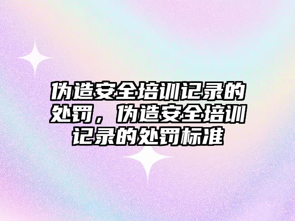 偽造安全培訓記錄的處罰，偽造安全培訓記錄的處罰標準