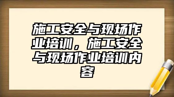 施工安全與現(xiàn)場作業(yè)培訓，施工安全與現(xiàn)場作業(yè)培訓內(nèi)容