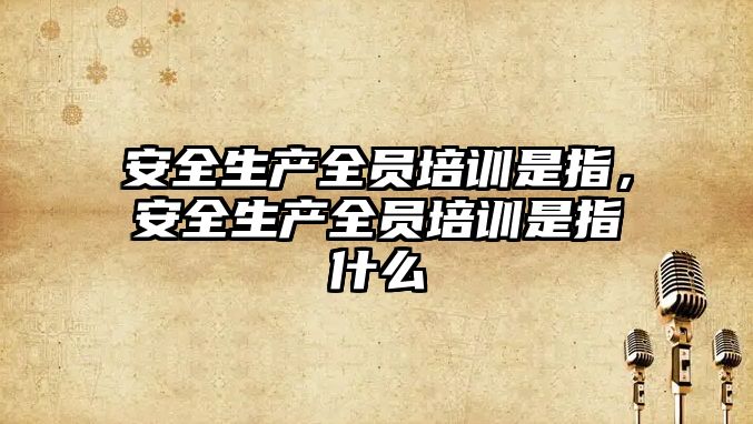 安全生產全員培訓是指，安全生產全員培訓是指什么