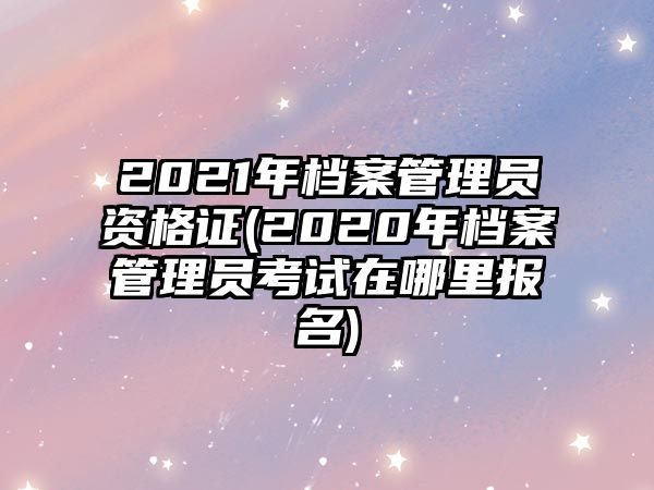 2021年檔案管理員資格證(2020年檔案管理員考試在哪里報(bào)名)