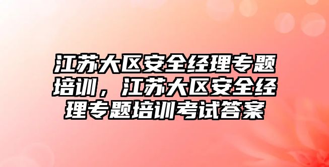 江蘇大區安全經理專題培訓，江蘇大區安全經理專題培訓考試答案