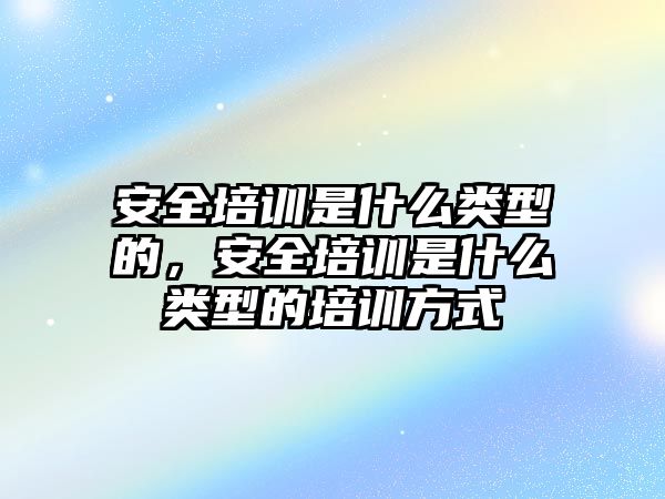 安全培訓是什么類型的，安全培訓是什么類型的培訓方式