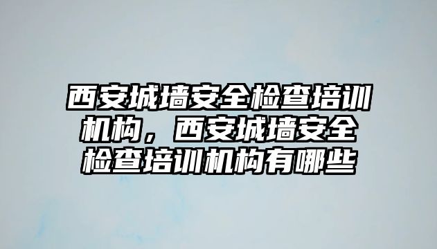 西安城墻安全檢查培訓機構，西安城墻安全檢查培訓機構有哪些