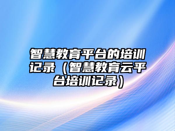 智慧教育平臺的培訓記錄（智慧教育云平臺培訓記錄）