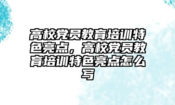 高校黨員教育培訓特色亮點，高校黨員教育培訓特色亮點怎么寫