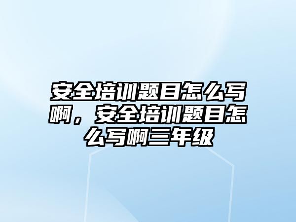 安全培訓題目怎么寫啊，安全培訓題目怎么寫啊三年級