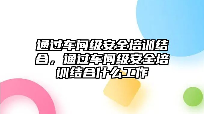 通過車間級安全培訓結合，通過車間級安全培訓結合什么工作