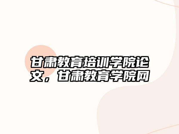 甘肅教育培訓學院論文，甘肅教育學院網(wǎng)