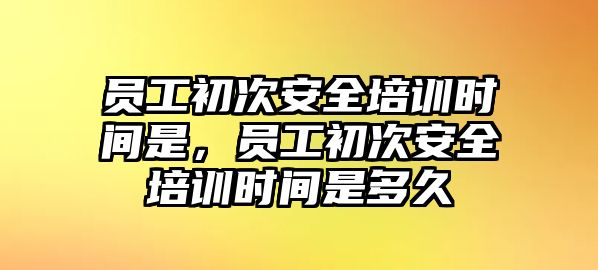 員工初次安全培訓(xùn)時(shí)間是，員工初次安全培訓(xùn)時(shí)間是多久