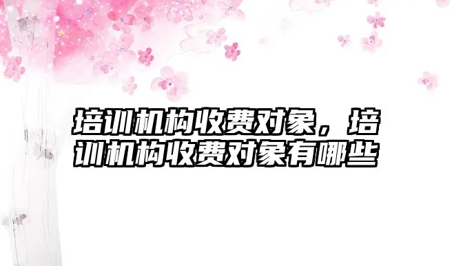 培訓機構收費對象，培訓機構收費對象有哪些