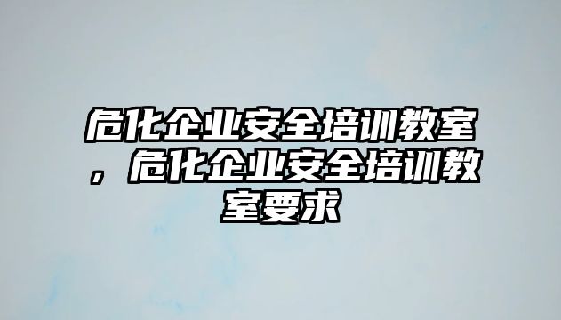 危化企業安全培訓教室，危化企業安全培訓教室要求