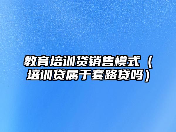 教育培訓貸銷售模式（培訓貸屬于套路貸嗎）