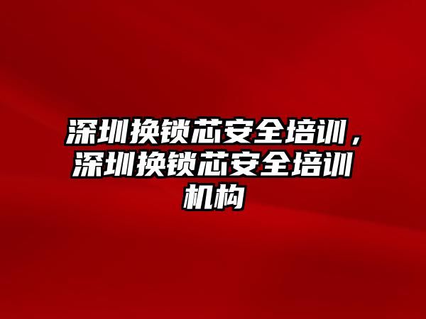 深圳換鎖芯安全培訓，深圳換鎖芯安全培訓機構