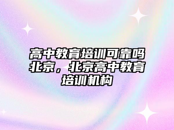 高中教育培訓可靠嗎北京，北京高中教育培訓機構