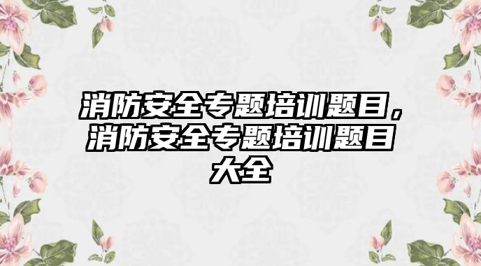 消防安全專題培訓題目，消防安全專題培訓題目大全