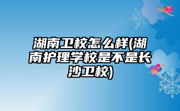 湖南衛校怎么樣(湖南護理學校是不是長沙衛校)