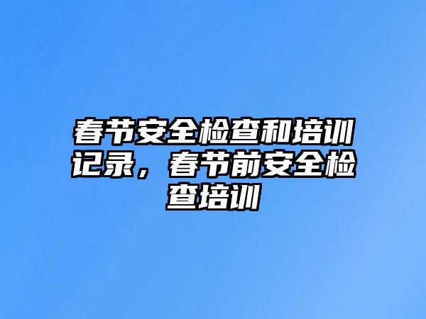 春節(jié)安全檢查和培訓記錄，春節(jié)前安全檢查培訓