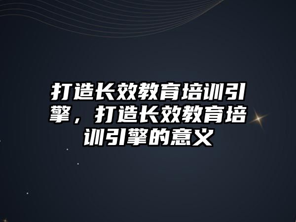 打造長效教育培訓(xùn)引擎，打造長效教育培訓(xùn)引擎的意義