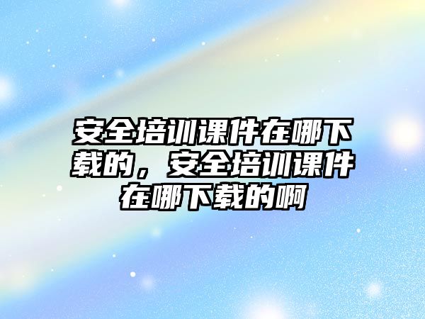 安全培訓課件在哪下載的，安全培訓課件在哪下載的啊