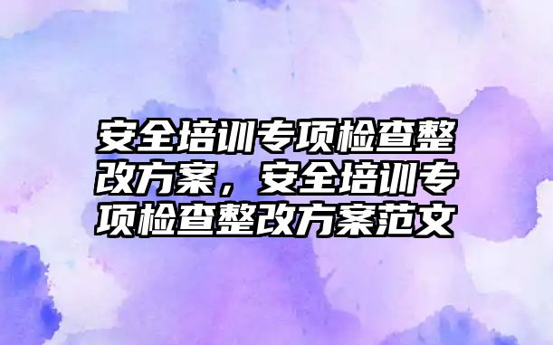 安全培訓專項檢查整改方案，安全培訓專項檢查整改方案范文