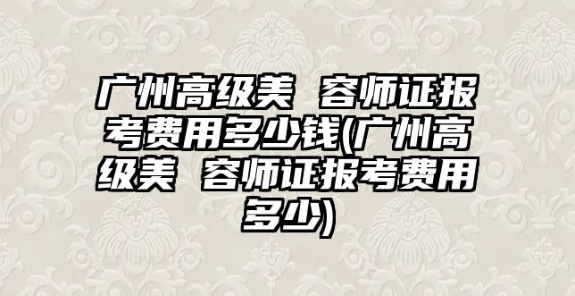 廣州高級美 容師證報考費(fèi)用多少錢(廣州高級美 容師證報考費(fèi)用多少)