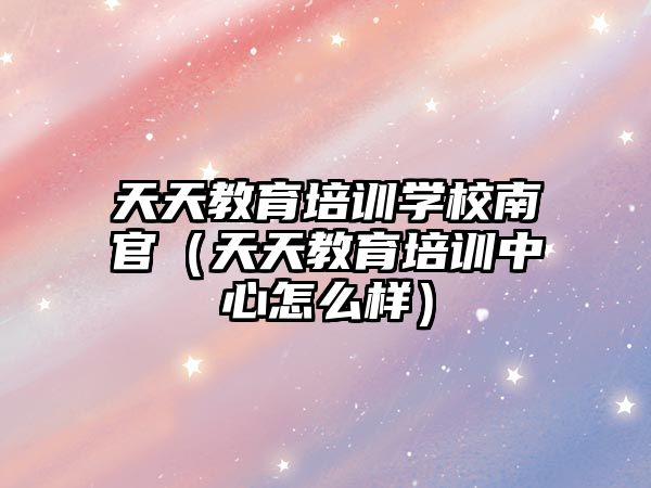 天天教育培訓學校南官（天天教育培訓中心怎么樣）