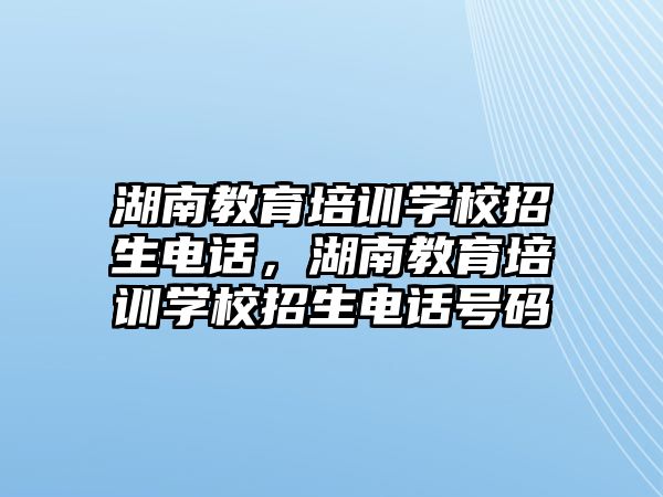 湖南教育培訓學校招生電話，湖南教育培訓學校招生電話號碼