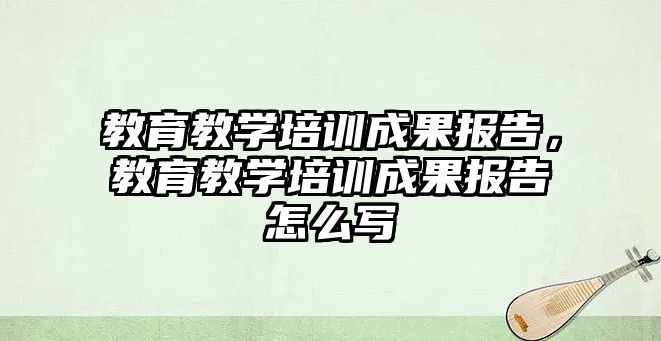 教育教學培訓成果報告，教育教學培訓成果報告怎么寫