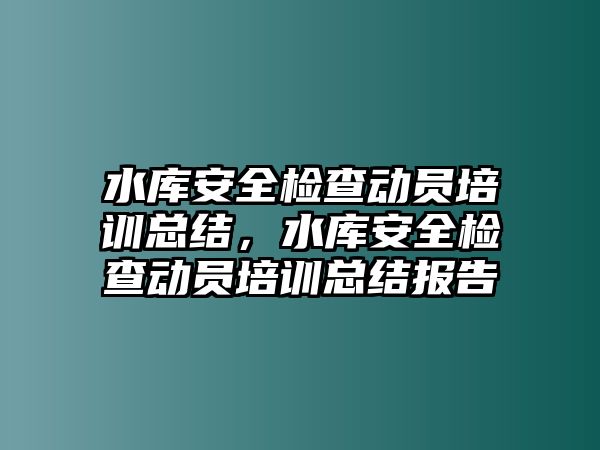 水庫安全檢查動員培訓總結，水庫安全檢查動員培訓總結報告