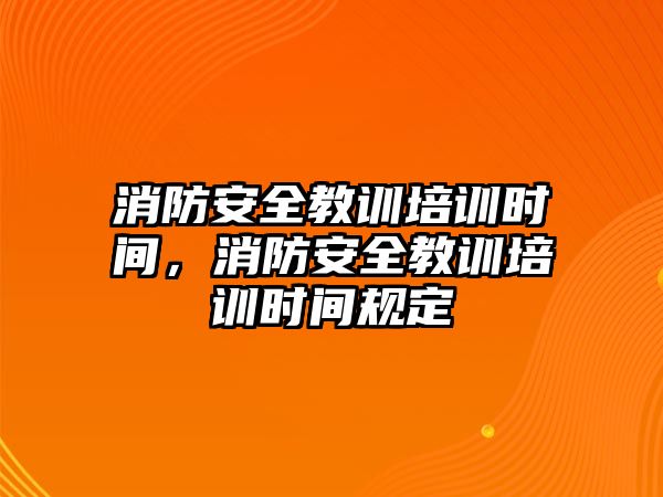 消防安全教訓培訓時間，消防安全教訓培訓時間規定