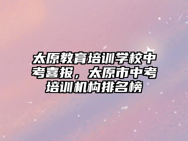 太原教育培訓學校中考喜報，太原市中考培訓機構排名榜