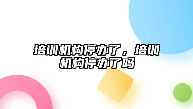 培訓(xùn)機構(gòu)停辦了，培訓(xùn)機構(gòu)停辦了嗎