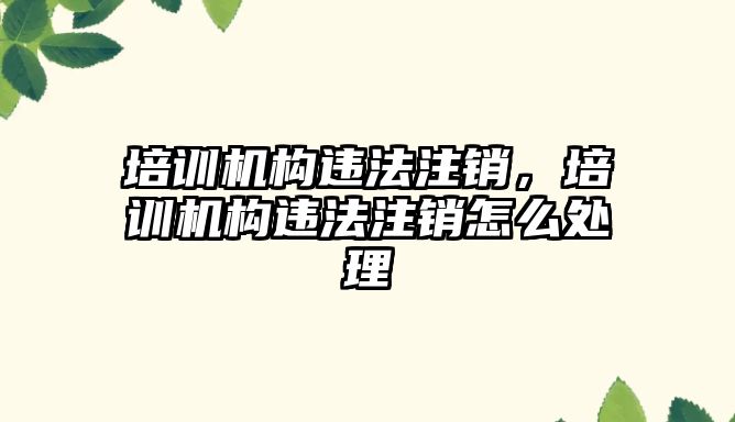 培訓機構違法注銷，培訓機構違法注銷怎么處理