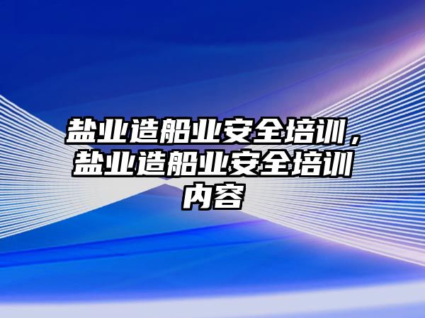 鹽業造船業安全培訓，鹽業造船業安全培訓內容