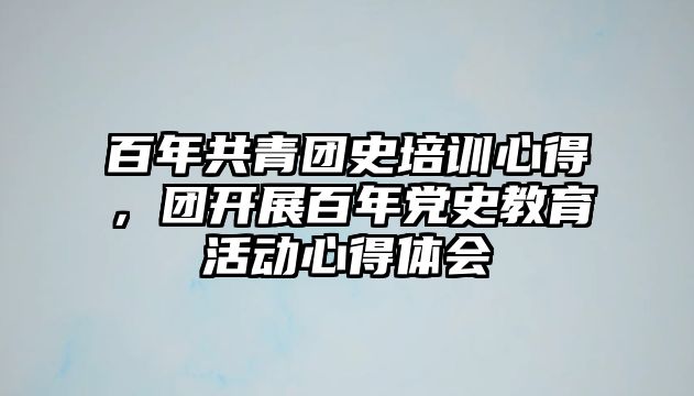 百年共青團史培訓心得，團開展百年黨史教育活動心得體會