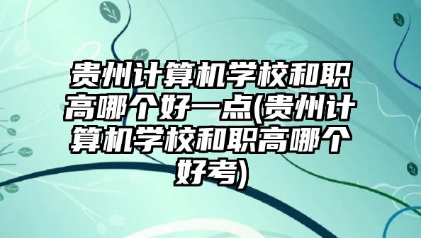 貴州計算機學校和職高哪個好一點(貴州計算機學校和職高哪個好考)