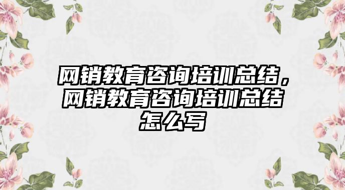 網銷教育咨詢培訓總結，網銷教育咨詢培訓總結怎么寫