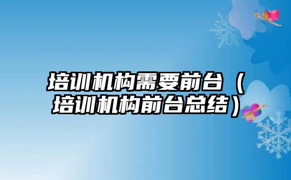 培訓機構(gòu)需要前臺（培訓機構(gòu)前臺總結(jié)）