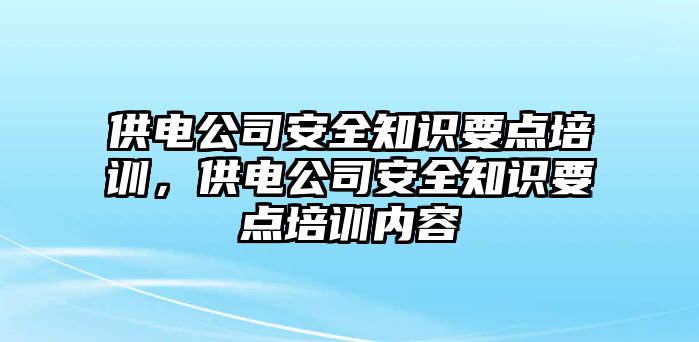 供電公司安全知識(shí)要點(diǎn)培訓(xùn)，供電公司安全知識(shí)要點(diǎn)培訓(xùn)內(nèi)容